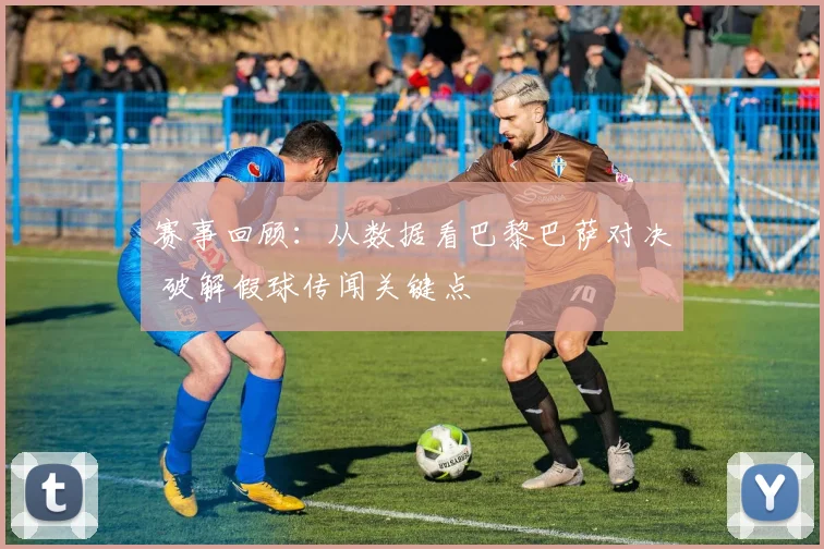 赛事回顾：从数据看巴黎巴萨对决 破解假球传闻关键点