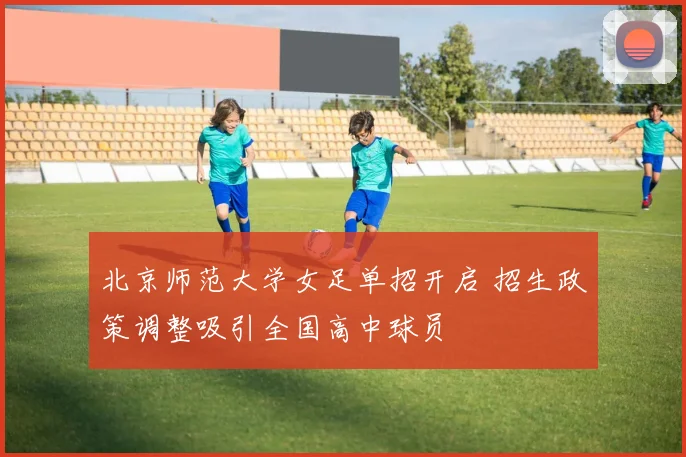 北京师范大学女足单招开启 招生政策调整吸引全国高中球员