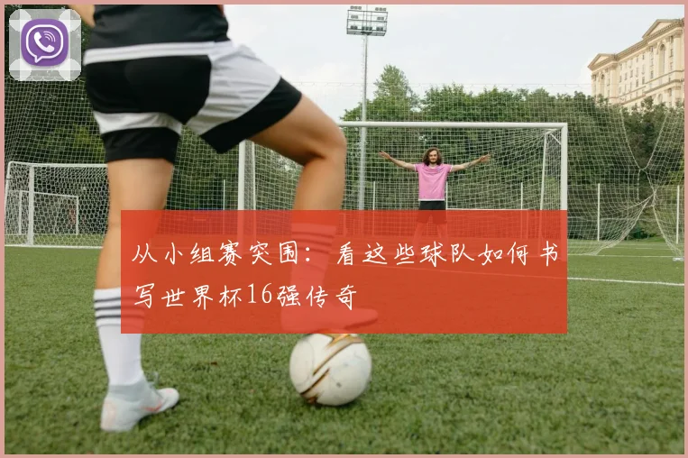 从小组赛突围:看这些球队如何书写世界杯16强传奇