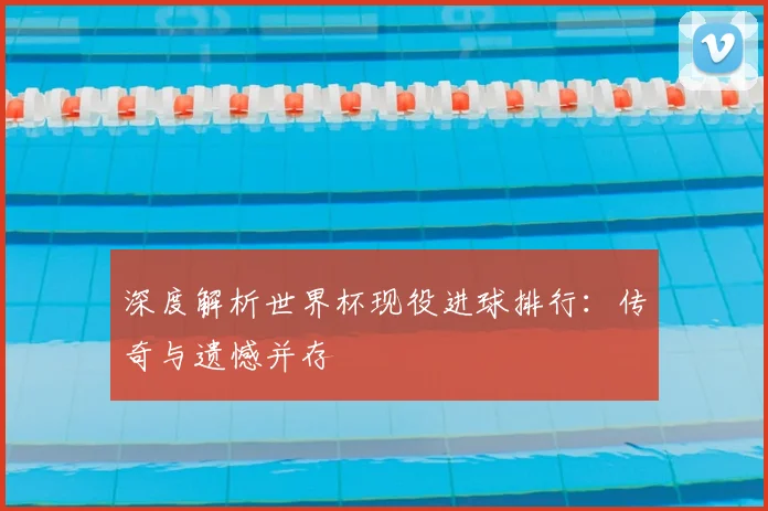 深度解析世界杯现役进球排行：传奇与遗憾并存