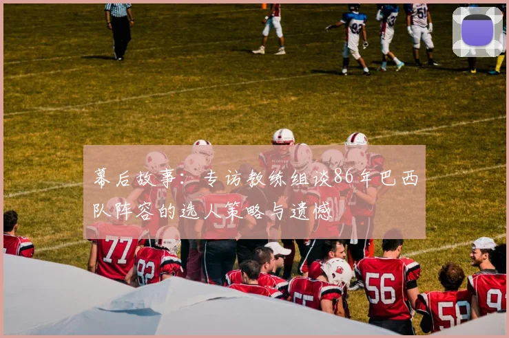 幕后故事：专访教练组谈86年巴西队阵容的选人策略与遗憾