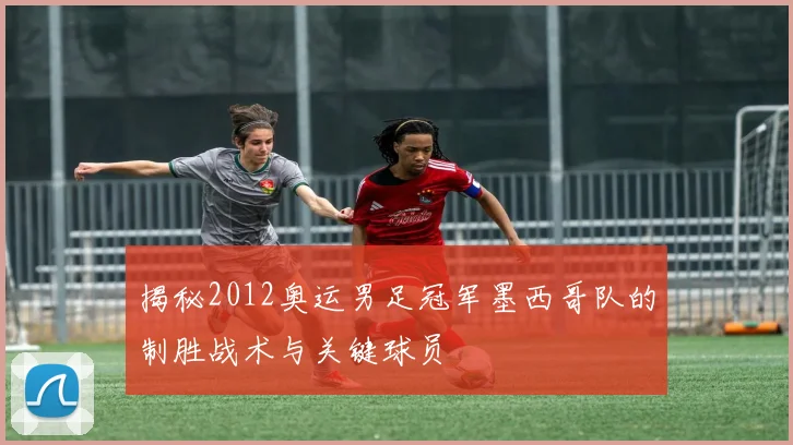 揭秘2012奥运男足冠军墨西哥队的制胜战术与关键球员