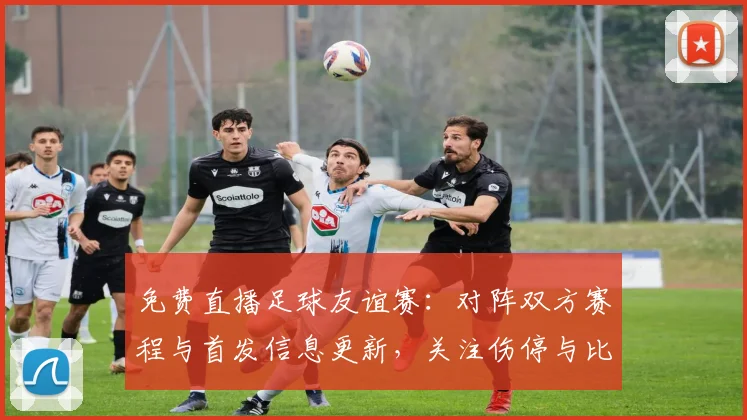 免费直播足球友谊赛：对阵双方赛程与首发信息更新，关注伤停与比赛进程