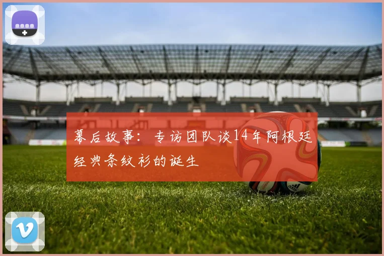 幕后故事：专访团队谈14年阿根廷经典条纹衫的诞生