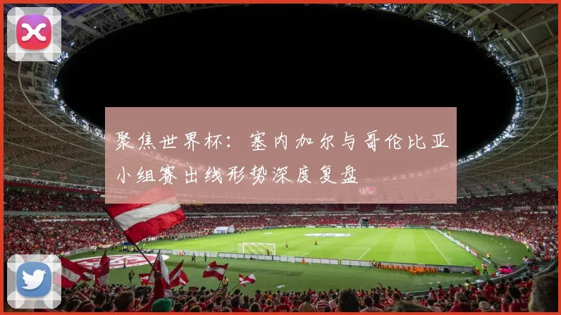 聚焦世界杯：塞内加尔与哥伦比亚小组赛出线形势深度复盘