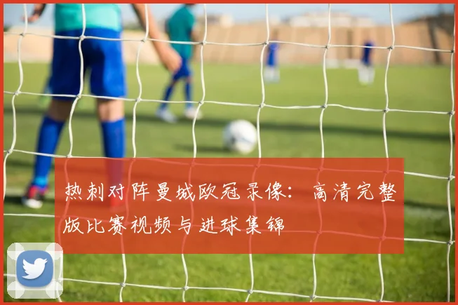 热刺对阵曼城欧冠录像：高清完整版比赛视频与进球集锦